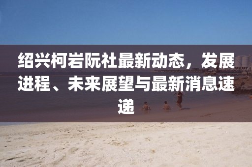 紹興柯巖阮社最新動態(tài)，發(fā)展進(jìn)程、未來展望與最新消息速遞