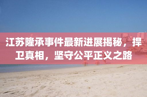 江蘇隆承事件最新進(jìn)展揭秘，捍衛(wèi)真相，堅(jiān)守公平正義之路