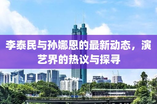 李泰民與孫娜恩的最新動(dòng)態(tài)，演藝界的熱議與探尋