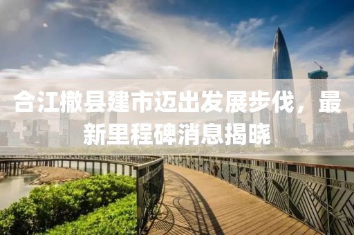合江撤縣建市邁出發(fā)展步伐，最新里程碑消息揭曉