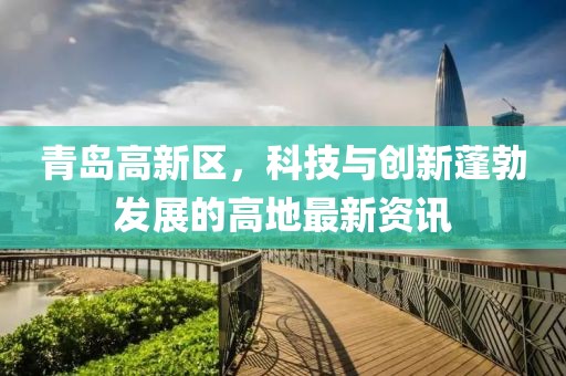 青島高新區(qū)，科技與創(chuàng)新蓬勃發(fā)展的高地最新資訊