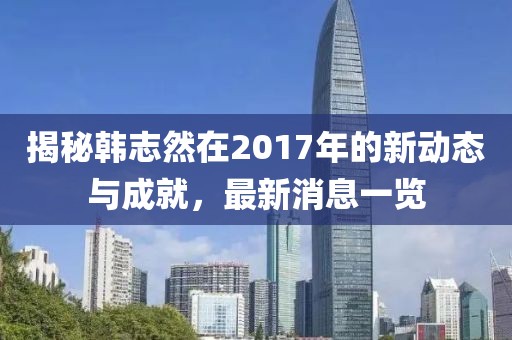 揭秘韓志然在2017年的新動態(tài)與成就，最新消息一覽