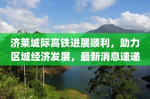 濟(jì)萊城際高鐵進(jìn)展順利，助力區(qū)域經(jīng)濟(jì)發(fā)展，最新消息速遞