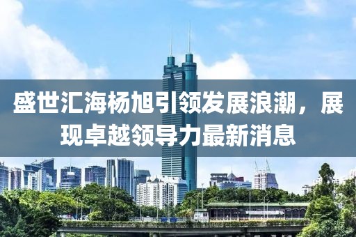 盛世匯海楊旭引領(lǐng)發(fā)展浪潮，展現(xiàn)卓越領(lǐng)導(dǎo)力最新消息