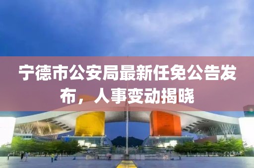 寧德市公安局最新任免公告發(fā)布，人事變動揭曉