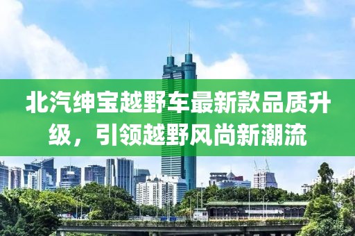 北汽紳寶越野車最新款品質(zhì)升級，引領(lǐng)越野風(fēng)尚新潮流