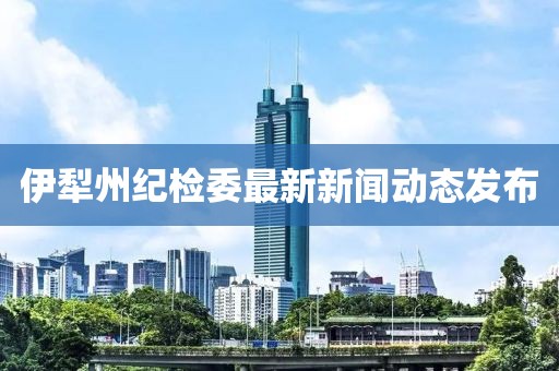 伊犁州紀(jì)檢委最新新聞動態(tài)發(fā)布