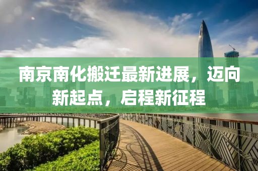 南京南化搬遷最新進展，邁向新起點，啟程新征程