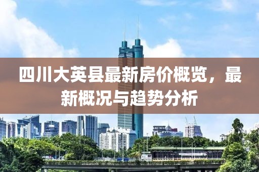 四川大英縣最新房價概覽，最新概況與趨勢分析