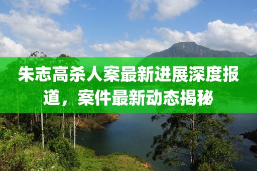 朱志高殺人案最新進展深度報道，案件最新動態(tài)揭秘