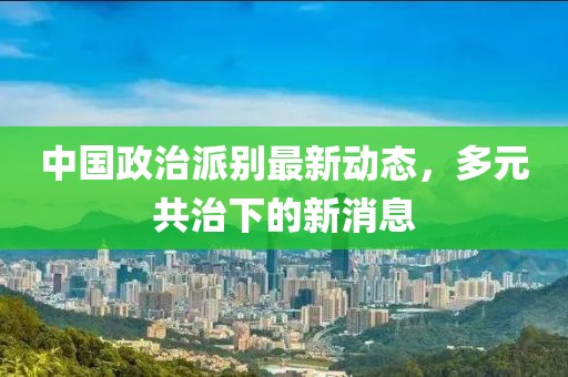 中國政治派別最新動(dòng)態(tài)，多元共治下的新消息