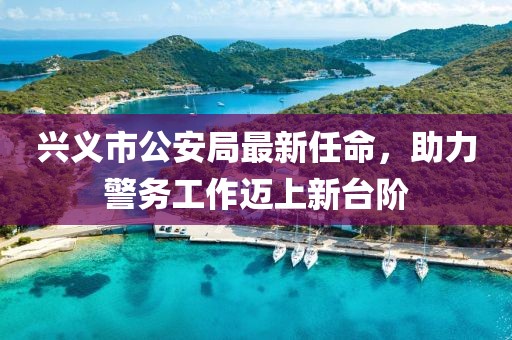 興義市公安局最新任命，助力警務(wù)工作邁上新臺(tái)階