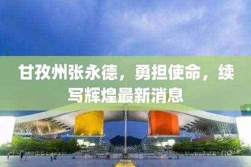 甘孜州張永德，勇?lián)姑?，續(xù)寫輝煌最新消息