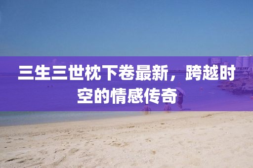 三生三世枕下卷最新，跨越時(shí)空的情感傳奇