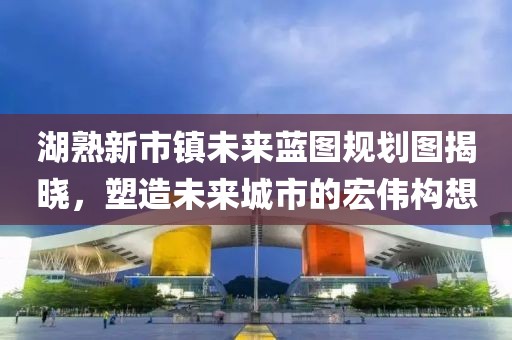 湖熟新市鎮(zhèn)未來藍(lán)圖規(guī)劃圖揭曉，塑造未來城市的宏偉構(gòu)想