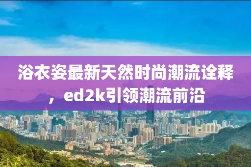 浴衣姿最新天然時(shí)尚潮流詮釋，ed2k引領(lǐng)潮流前沿