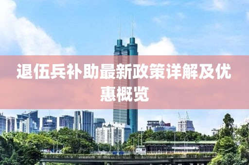 退伍兵補助最新政策詳解及優(yōu)惠概覽