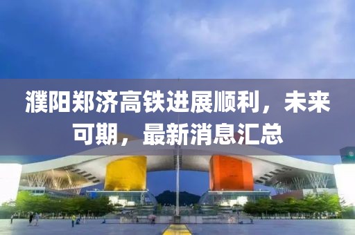 濮陽鄭濟(jì)高鐵進(jìn)展順利，未來可期，最新消息匯總