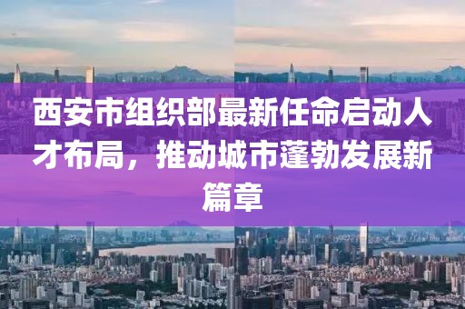 西安市組織部最新任命啟動人才布局，推動城市蓬勃發(fā)展新篇章