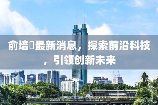 俞培俤最新消息，探索前沿科技，引領創(chuàng)新未來