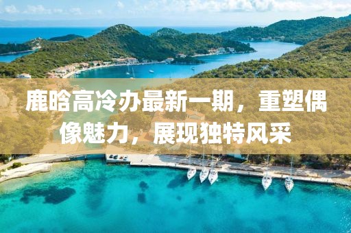 鹿晗高冷辦最新一期，重塑偶像魅力，展現(xiàn)獨(dú)特風(fēng)采