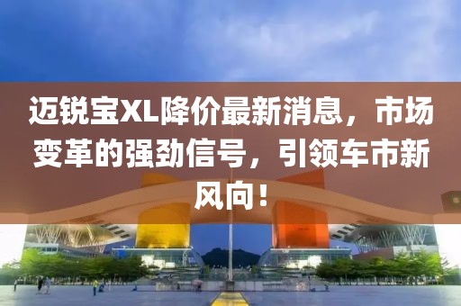 邁銳寶XL降價(jià)最新消息，市場(chǎng)變革的強(qiáng)勁信號(hào)，引領(lǐng)車市新風(fēng)向！