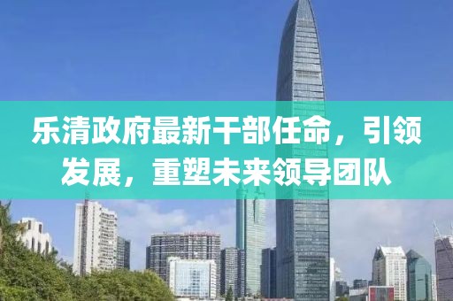 樂清政府最新干部任命，引領發(fā)展，重塑未來領導團隊