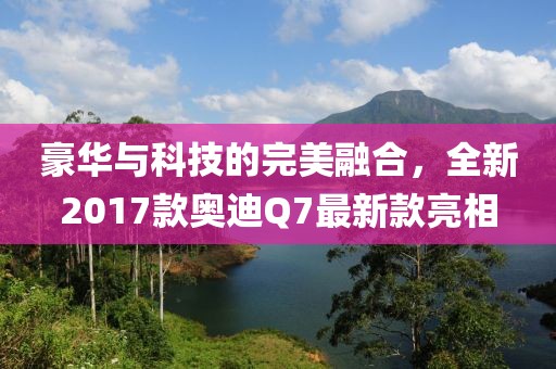 豪華與科技的完美融合，全新2017款?yuàn)W迪Q7最新款亮相