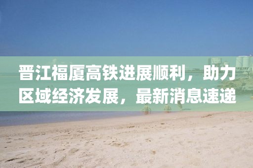 晉江福廈高鐵進展順利，助力區(qū)域經(jīng)濟發(fā)展，最新消息速遞