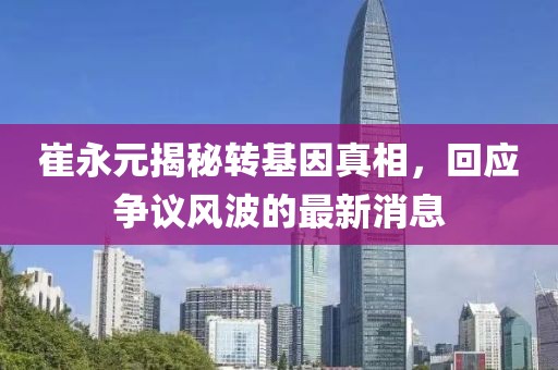 崔永元揭秘轉(zhuǎn)基因真相，回應(yīng)爭議風(fēng)波的最新消息