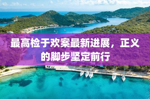 最高檢于歡案最新進(jìn)展，正義的腳步堅(jiān)定前行