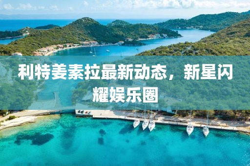 利特姜素拉最新動態(tài)，新星閃耀娛樂圈
