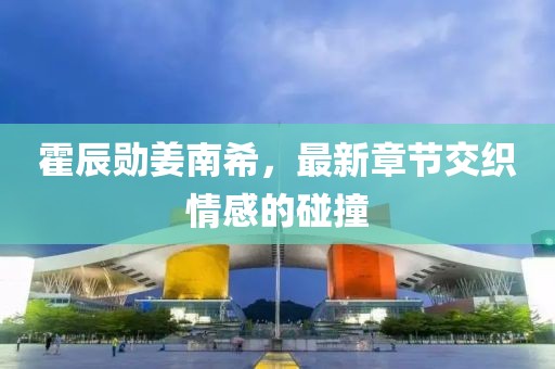 霍辰勛姜南希，最新章節(jié)交織情感的碰撞