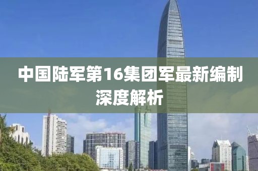 中國(guó)陸軍第16集團(tuán)軍最新編制深度解析