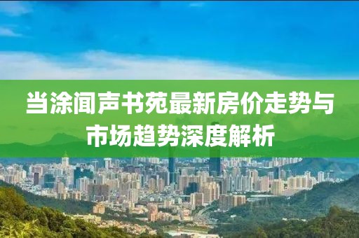 當(dāng)涂聞聲書苑最新房價(jià)走勢與市場趨勢深度解析