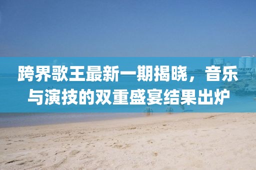 跨界歌王最新一期揭曉，音樂與演技的雙重盛宴結(jié)果出爐