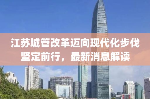 江蘇城管改革邁向現(xiàn)代化步伐堅定前行，最新消息解讀