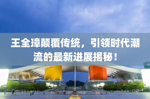 王全璋顛覆傳統(tǒng)，引領(lǐng)時代潮流的最新進展揭秘！