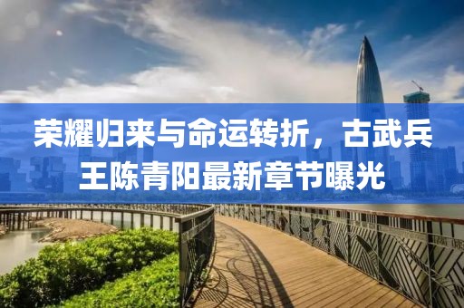 榮耀歸來與命運轉折，古武兵王陳青陽最新章節(jié)曝光