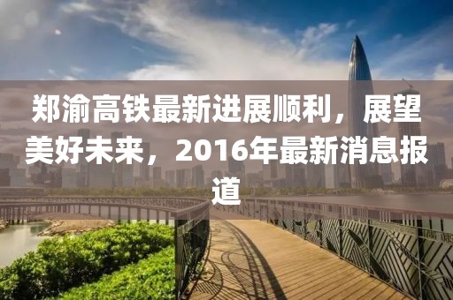 鄭渝高鐵最新進展順利，展望美好未來，2016年最新消息報道
