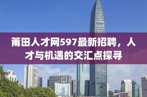 莆田人才網(wǎng)597最新招聘，人才與機遇的交匯點探尋