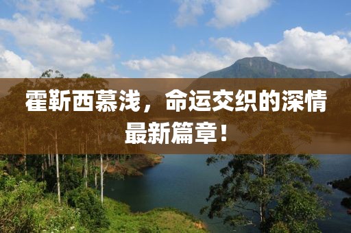 霍靳西慕淺，命運交織的深情最新篇章！