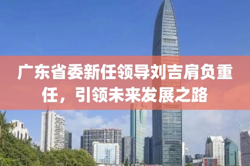 廣東省委新任領(lǐng)導(dǎo)劉吉肩負(fù)重任，引領(lǐng)未來(lái)發(fā)展之路