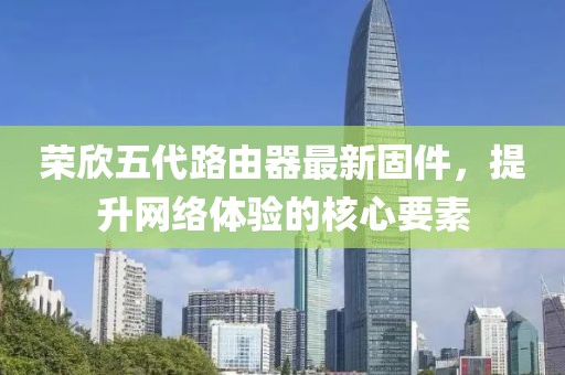 榮欣五代路由器最新固件，提升網(wǎng)絡(luò)體驗(yàn)的核心要素