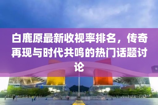 白鹿原最新收視率排名，傳奇再現(xiàn)與時(shí)代共鳴的熱門話題討論