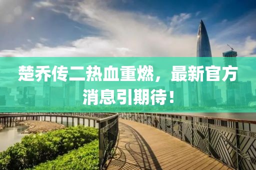 楚喬傳二熱血重燃，最新官方消息引期待！