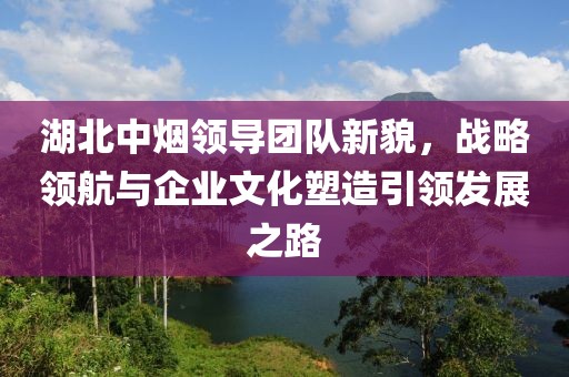 湖北中煙領導團隊新貌，戰(zhàn)略領航與企業(yè)文化塑造引領發(fā)展之路