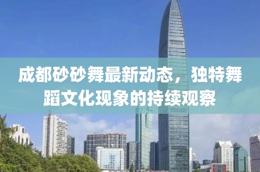 成都砂砂舞最新動態(tài)，獨特舞蹈文化現(xiàn)象的持續(xù)觀察