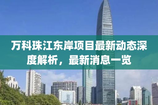 萬(wàn)科珠江東岸項(xiàng)目最新動(dòng)態(tài)深度解析，最新消息一覽