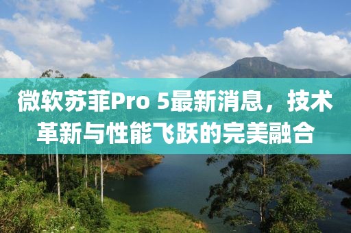 微軟蘇菲Pro 5最新消息，技術(shù)革新與性能飛躍的完美融合